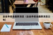 企业养老金最新消息（企业养老金最新消息公布）